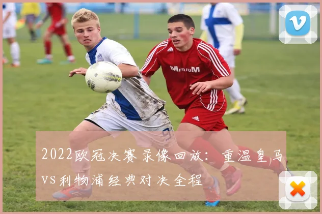 2022欧冠决赛录像回放:重温皇马vs利物浦经典对决全程