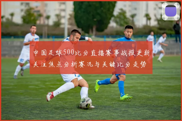 中国足球500比分直播赛事战报更新关注焦点分析赛况与关键比分走势
