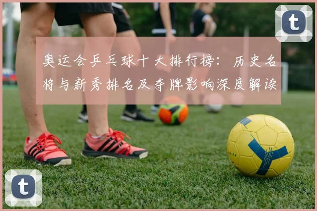 奥运会乒乓球十大排行榜：历史名将与新秀排名及夺牌影响深度解读