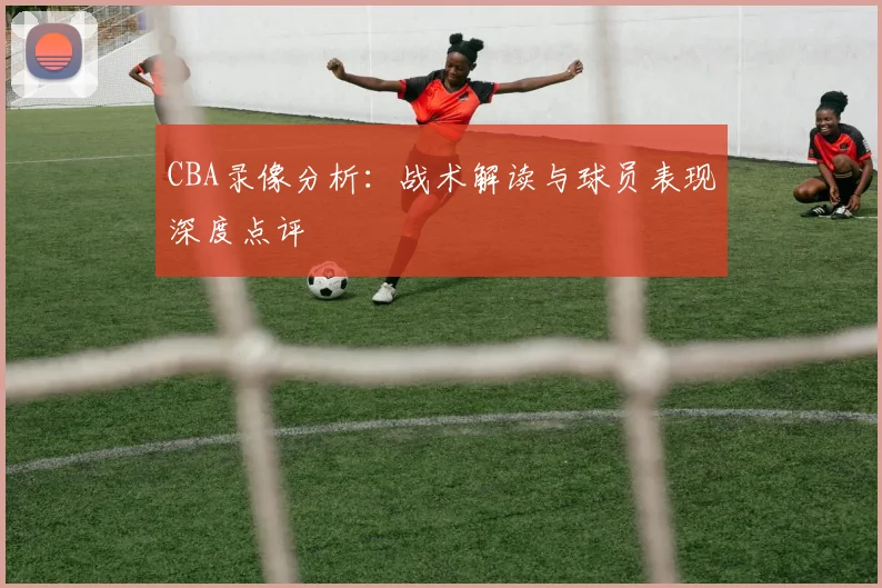 CBA录像分析：战术解读与球员表现深度点评
