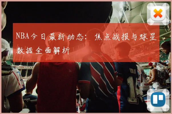 NBA今日最新动态:焦点战报与球星数据全面解析