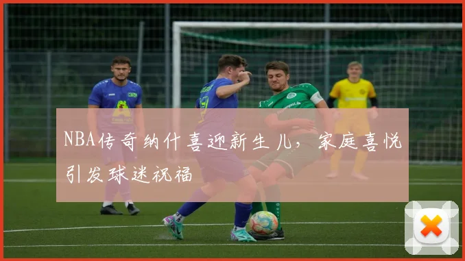 NBA传奇纳什喜迎新生儿,家庭喜悦引发球迷祝福