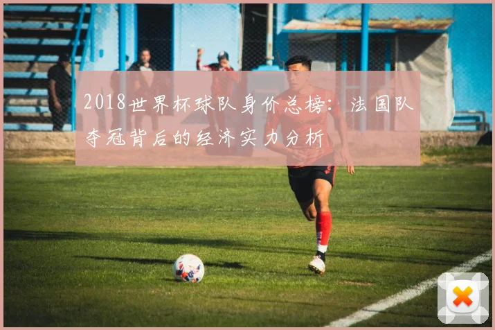 2018世界杯球队身价总榜：法国队夺冠背后的经济实力分析