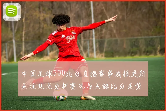 中国足球500比分直播赛事战报更新关注焦点分析赛况与关键比分走势